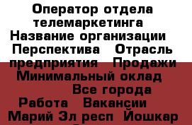 Оператор отдела телемаркетинга › Название организации ­ Перспектива › Отрасль предприятия ­ Продажи › Минимальный оклад ­ 25 000 - Все города Работа » Вакансии   . Марий Эл респ.,Йошкар-Ола г.